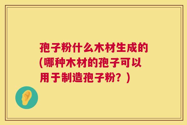 孢子粉什么木材生成的(哪种木材的孢子可以用于制造孢子粉?) 第1张 孢子粉什么木材生成的(哪种木材的孢子可以用于制造孢子粉?) 第1张