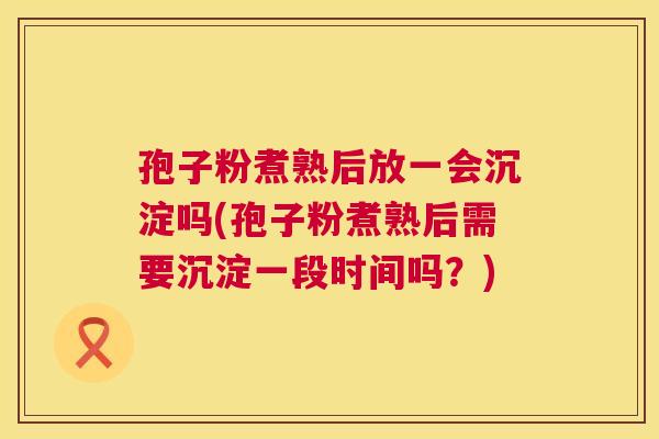 孢子粉煮熟后放一会沉淀吗(孢子粉煮熟后需要沉淀一段时间吗?) 第1张 孢子粉煮熟后放一会沉淀吗(孢子粉煮熟后需要沉淀一段时间吗?) 第1张