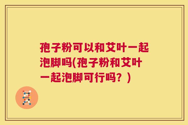 孢子粉可以和艾叶一起泡脚吗(孢子粉和艾叶一起泡脚可行吗?) 第1张 孢子粉可以和艾叶一起泡脚吗(孢子粉和艾叶一起泡脚可行吗?) 第1张