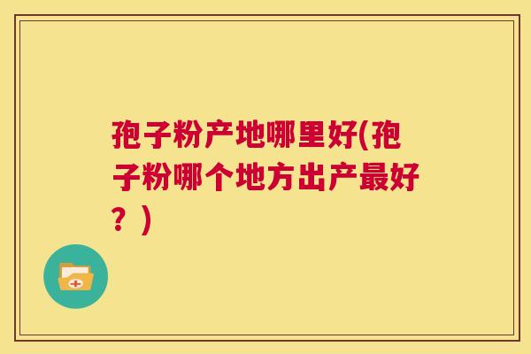 孢子粉产地哪里好(孢子粉哪个地方出产最好?) 第1张 孢子粉产地哪里好(孢子粉哪个地方出产最好?) 第1张