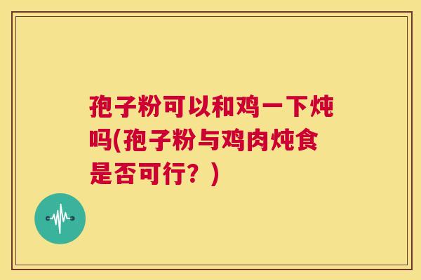 孢子粉可以和鸡一下炖吗(孢子粉与鸡肉炖食是否可行?) 第1张 孢子粉可以和鸡一下炖吗(孢子粉与鸡肉炖食是否可行?) 第1张