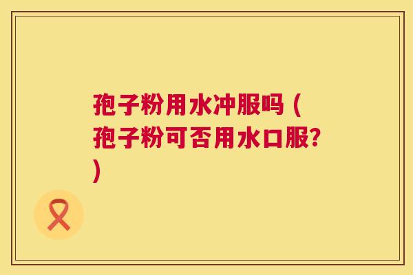 孢子粉用水冲服吗 (孢子粉可否用水口服?) 第1张 孢子粉用水冲服吗 (孢子粉可否用水口服?) 第1张