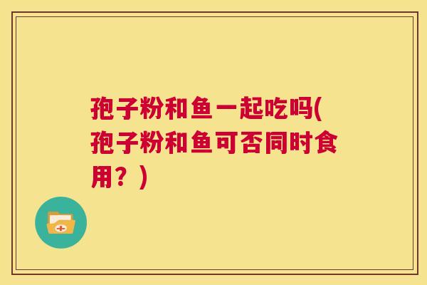 孢子粉和鱼一起吃吗(孢子粉和鱼可否同时食用?) 第1张 孢子粉和鱼一起吃吗(孢子粉和鱼可否同时食用?) 第1张