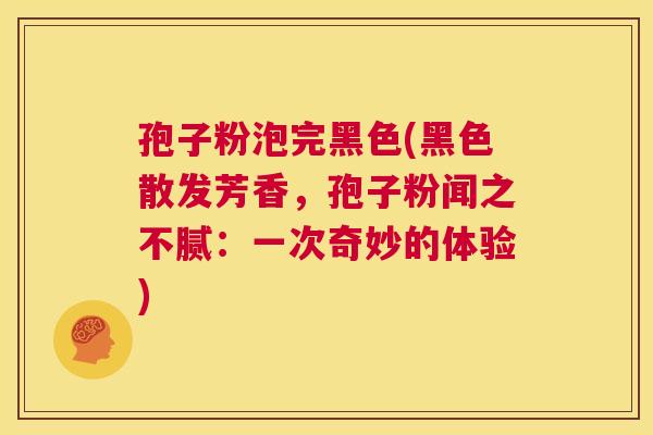 孢子粉泡完黑色(黑色散发芳香，孢子粉闻之不腻：一次奇妙的体验)  第1张