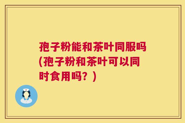 孢子粉能和茶叶同服吗(孢子粉和茶叶可以同时食用吗?) 第1张 孢子粉能和茶叶同服吗(孢子粉和茶叶可以同时食用吗?) 第1张