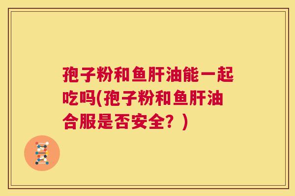 孢子粉和鱼肝油能一起吃吗(孢子粉和鱼肝油合服是否安全？)  第1张
