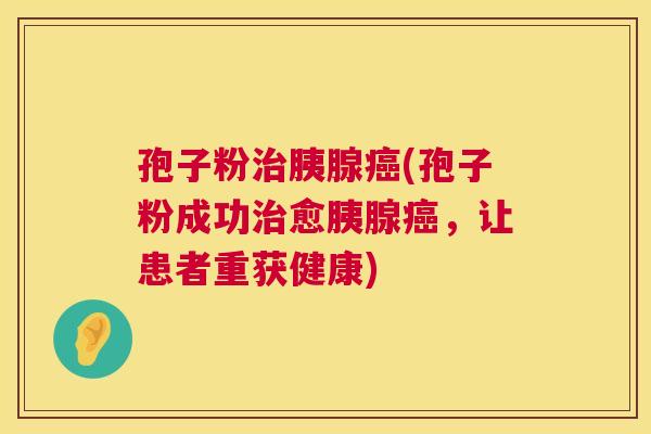 孢子粉治胰腺癌(孢子粉成功治愈胰腺癌,让患者重获健康) 第1张 孢子粉治胰腺癌(孢子粉成功治愈胰腺癌,让患者重获健康) 第1张
