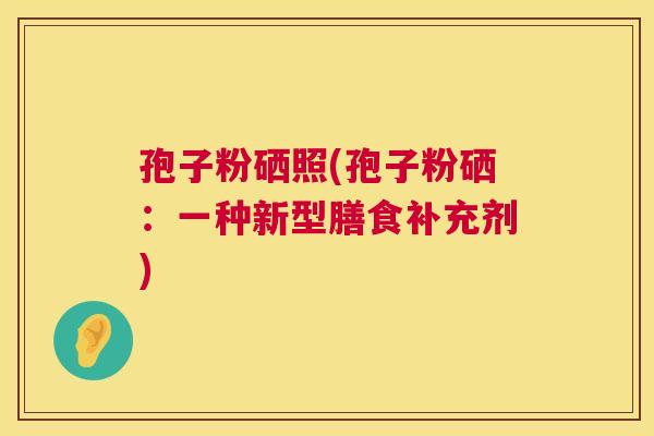 孢子粉硒照(孢子粉硒:一种新型膳食补充剂) 第1张 孢子粉硒照(孢子粉硒:一种新型膳食补充剂) 第1张