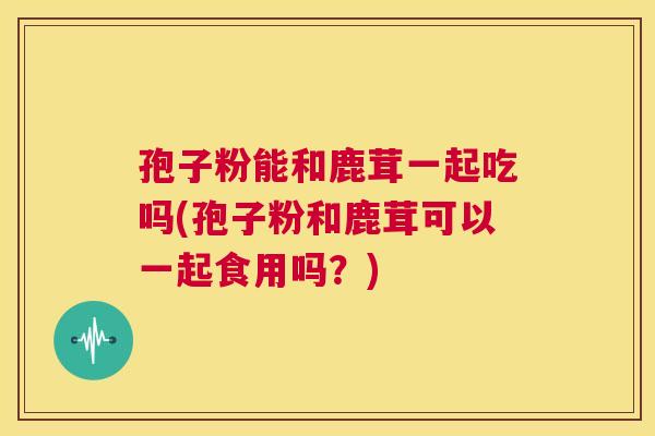 孢子粉能和鹿茸一起吃吗(孢子粉和鹿茸可以一起食用吗?) 第1张 孢子粉能和鹿茸一起吃吗(孢子粉和鹿茸可以一起食用吗?) 第1张
