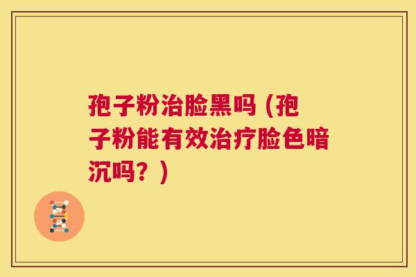 孢子粉治脸黑吗 (孢子粉能有效治疗脸色暗沉吗?) 第1张 孢子粉治脸黑吗 (孢子粉能有效治疗脸色暗沉吗?) 第1张