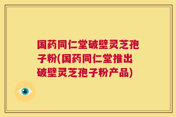 国药同仁堂破壁灵芝孢子粉(国药同仁堂推出破壁灵芝孢子粉产品) 第1张 国药同仁堂破壁灵芝孢子粉(国药同仁堂推出破壁灵芝孢子粉产品) 第1张