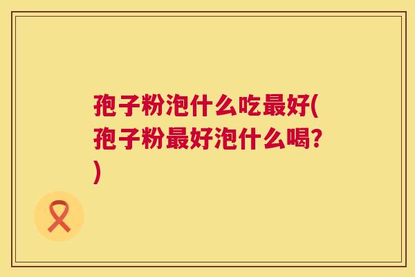 孢子粉泡什么吃最好(孢子粉最好泡什么喝?) 第1张 孢子粉泡什么吃最好(孢子粉最好泡什么喝?) 第1张