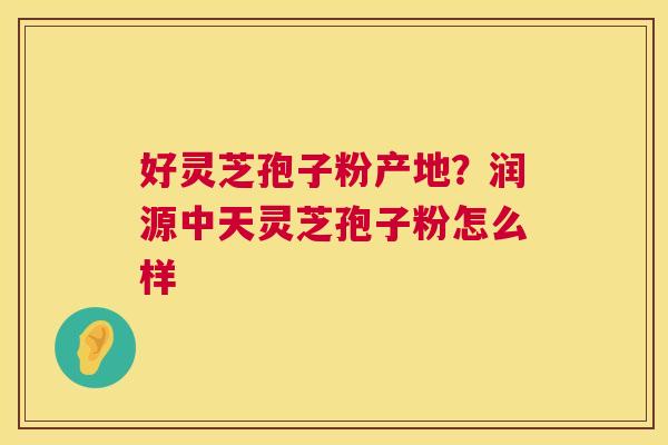 好灵芝孢子粉产地?润源中天灵芝孢子粉怎么样 第1张 好灵芝孢子粉产地?润源中天灵芝孢子粉怎么样 第1张