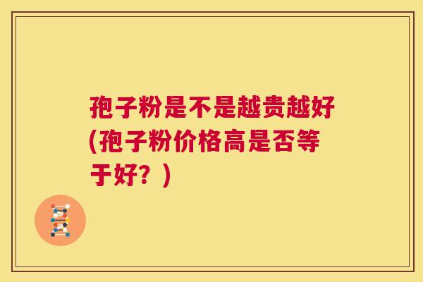 孢子粉是不是越贵越好(孢子粉价格高是否等于好?) 第1张 孢子粉是不是越贵越好(孢子粉价格高是否等于好?) 第1张