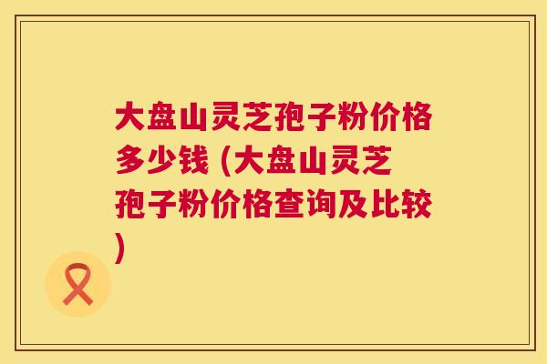 大盘山灵芝孢子粉价格多少钱 (大盘山灵芝孢子粉价格查询及比较) 第1张 大盘山灵芝孢子粉价格多少钱 (大盘山灵芝孢子粉价格查询及比较) 第1张