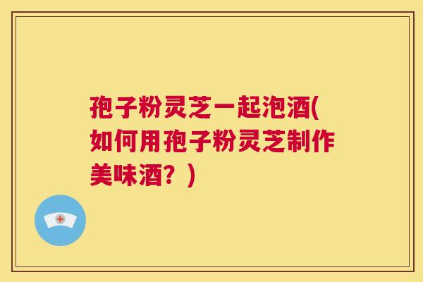 孢子粉灵芝一起泡酒(如何用孢子粉灵芝制作美味酒?) 第1张 孢子粉灵芝一起泡酒(如何用孢子粉灵芝制作美味酒?) 第1张