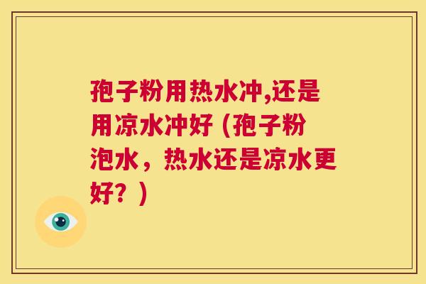孢子粉用热水冲,还是用凉水冲好 (孢子粉泡水,热水还是凉水更好?) 第1张 孢子粉用热水冲,还是用凉水冲好 (孢子粉泡水,热水还是凉水更好?) 第1张