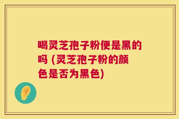 喝灵芝孢子粉便是黑的吗 (灵芝孢子粉的颜色是否为黑色)  第1张