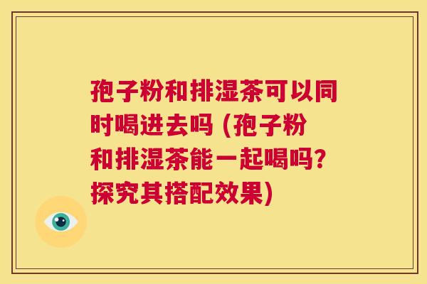 孢子粉和排湿茶可以同时喝进去吗 (孢子粉和排湿茶能一起喝吗?探究其搭配效果) 第1张 孢子粉和排湿茶可以同时喝进去吗 (孢子粉和排湿茶能一起喝吗?探究其搭配效果) 第1张