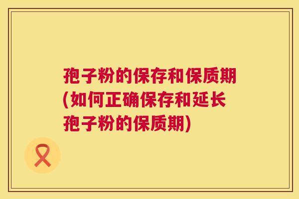 孢子粉的保存和保质期(如何正确保存和延长孢子粉的保质期) 第1张 孢子粉的保存和保质期(如何正确保存和延长孢子粉的保质期) 第1张