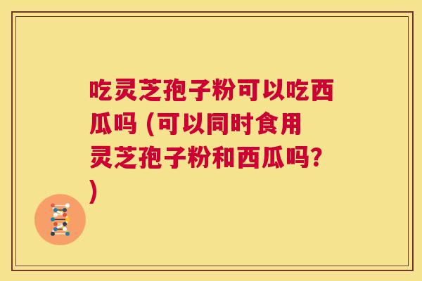 吃灵芝孢子粉可以吃西瓜吗 (可以同时食用灵芝孢子粉和西瓜吗?) 第1张 吃灵芝孢子粉可以吃西瓜吗 (可以同时食用灵芝孢子粉和西瓜吗?) 第1张