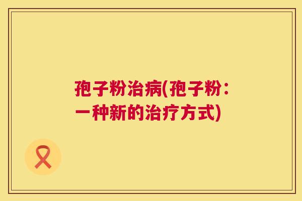 孢子粉治病(孢子粉:一种新的治疗方式) 第1张 孢子粉治病(孢子粉:一种新的治疗方式) 第1张