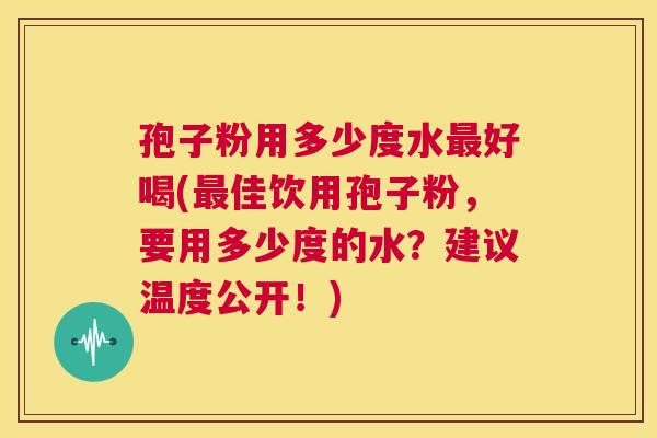 孢子粉用多少度水最好喝(最佳饮用孢子粉,要用多少度的水?建议温度公开!) 第1张 孢子粉用多少度水最好喝(最佳饮用孢子粉,要用多少度的水?建议温度公开!) 第1张