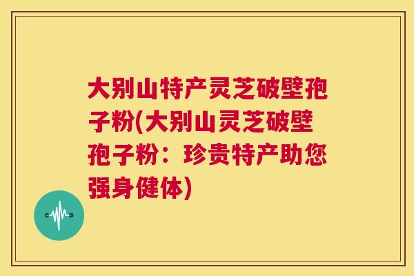 大别山特产灵芝破壁孢子粉(大别山灵芝破壁孢子粉:珍贵特产助您强身健体) 第1张 大别山特产灵芝破壁孢子粉(大别山灵芝破壁孢子粉:珍贵特产助您强身健体) 第1张