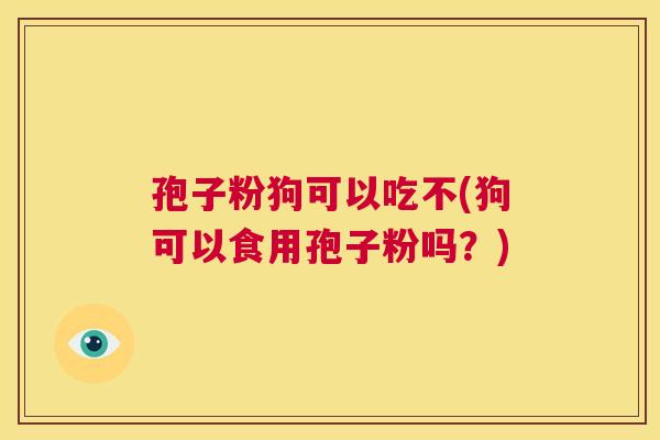 孢子粉狗可以吃不(狗可以食用孢子粉吗?) 第1张 孢子粉狗可以吃不(狗可以食用孢子粉吗?) 第1张