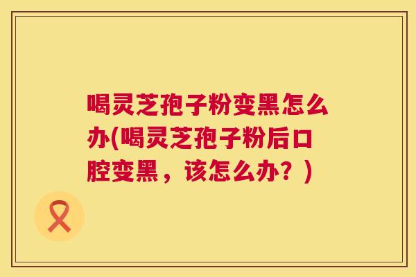 喝灵芝孢子粉变黑怎么办(喝灵芝孢子粉后口腔变黑，该怎么办？)  第1张