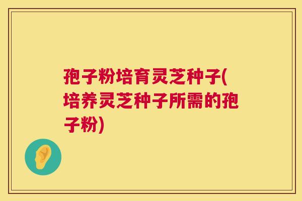 孢子粉培育灵芝种子(培养灵芝种子所需的孢子粉) 第1张 孢子粉培育灵芝种子(培养灵芝种子所需的孢子粉) 第1张