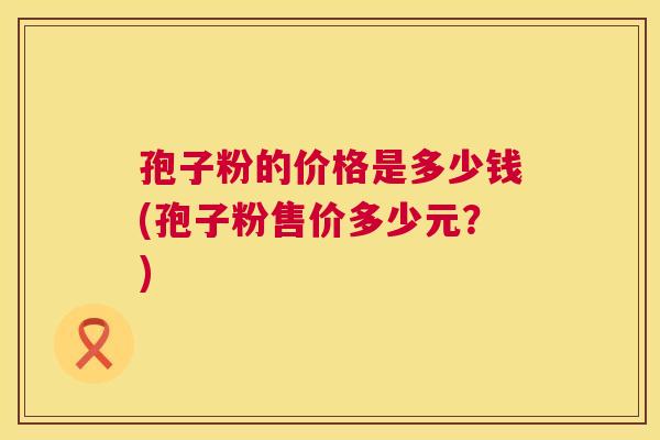 孢子粉的价格是多少钱(孢子粉售价多少元?) 第1张 孢子粉的价格是多少钱(孢子粉售价多少元?) 第1张