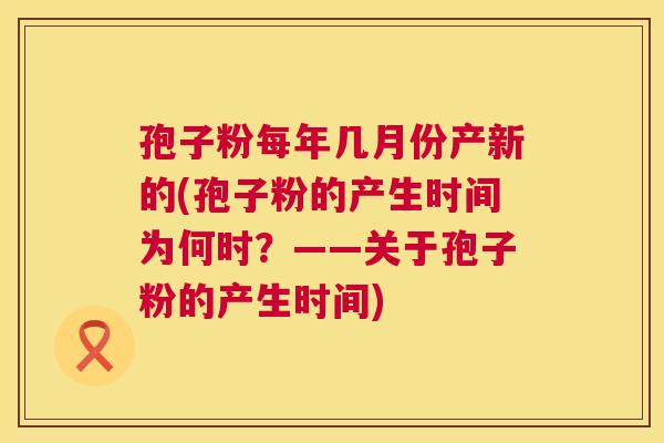 孢子粉每年几月份产新的(孢子粉的产生时间为何时?——关于孢子粉的产生时间) 第1张 孢子粉每年几月份产新的(孢子粉的产生时间为何时?——关于孢子粉的产生时间) 第1张