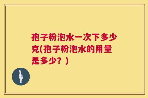 孢子粉泡水一次下多少克(孢子粉泡水的用量是多少?) 第1张 孢子粉泡水一次下多少克(孢子粉泡水的用量是多少?) 第1张