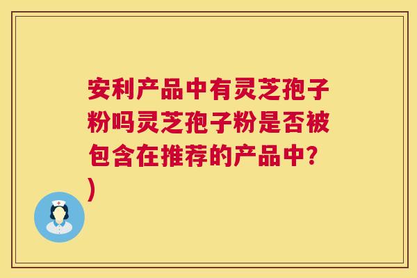 安利产品中有灵芝孢子粉吗灵芝孢子粉是否被包含在推荐的产品中？)  第1张