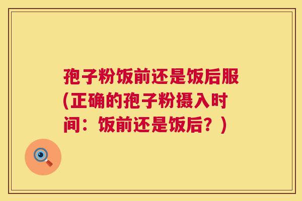 孢子粉饭前还是饭后服(正确的孢子粉摄入时间：饭前还是饭后？)  第1张