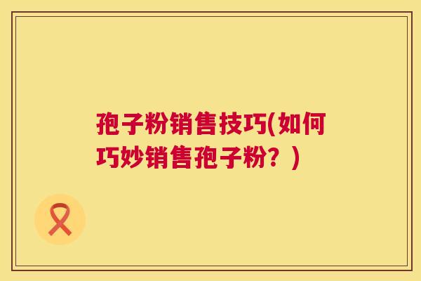 孢子粉销售技巧(如何巧妙销售孢子粉？)  第1张
