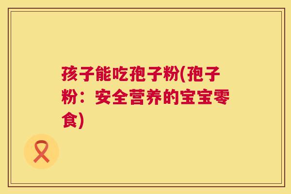 孩子能吃孢子粉(孢子粉:安全营养的宝宝零食) 第1张 孩子能吃孢子粉(孢子粉:安全营养的宝宝零食) 第1张