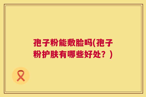 孢子粉能敷脸吗(孢子粉护肤有哪些好处?) 第1张 孢子粉能敷脸吗(孢子粉护肤有哪些好处?) 第1张