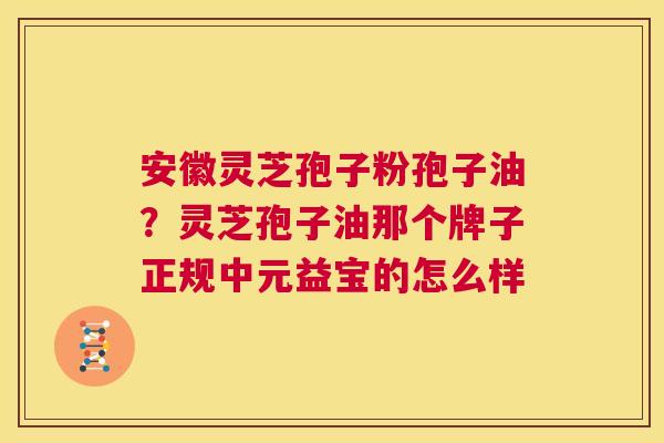 安徽灵芝孢子粉孢子油?灵芝孢子油那个牌子正规中元益宝的怎么样 第1张 安徽灵芝孢子粉孢子油?灵芝孢子油那个牌子正规中元益宝的怎么样 第1张