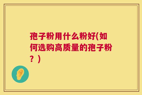 孢子粉用什么粉好(如何选购高质量的孢子粉?) 第1张 孢子粉用什么粉好(如何选购高质量的孢子粉?) 第1张