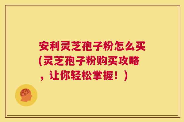 安利灵芝孢子粉怎么买(灵芝孢子粉购买攻略,让你轻松掌握!) 第1张 安利灵芝孢子粉怎么买(灵芝孢子粉购买攻略,让你轻松掌握!) 第1张