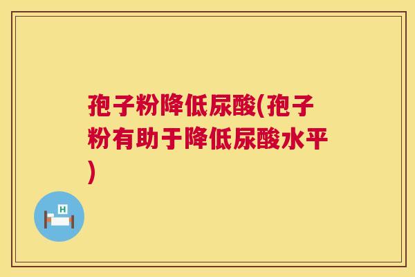 孢子粉降低尿酸(孢子粉有助于降低尿酸水平) 第1张 孢子粉降低尿酸(孢子粉有助于降低尿酸水平) 第1张