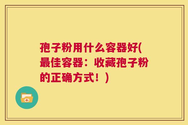 孢子粉用什么容器好(最佳容器:收藏孢子粉的正确方式!) 第1张 孢子粉用什么容器好(最佳容器:收藏孢子粉的正确方式!) 第1张