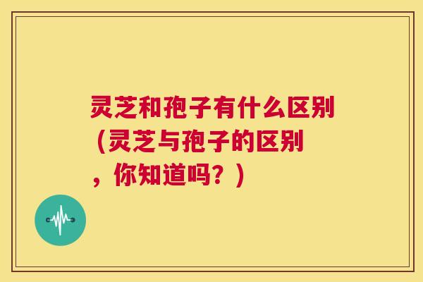 灵芝和孢子有什么区别 (灵芝与孢子的区别,你知道吗?) 第1张 灵芝和孢子有什么区别 (灵芝与孢子的区别,你知道吗?) 第1张