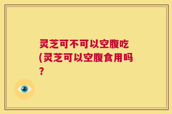 灵芝可不可以空腹吃 (灵芝可以空腹食用吗? 第1张 灵芝可不可以空腹吃 (灵芝可以空腹食用吗? 第1张