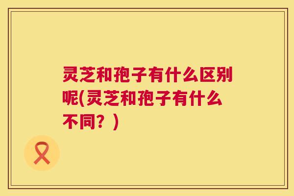 灵芝和孢子有什么区别呢(灵芝和孢子有什么不同?) 第1张 灵芝和孢子有什么区别呢(灵芝和孢子有什么不同?) 第1张