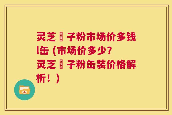 灵芝垉子粉市场价多钱l缶 (市场价多少?灵芝垉子粉缶装价格解析!) 第1张 灵芝垉子粉市场价多钱l缶 (市场价多少?灵芝垉子粉缶装价格解析!) 第1张
