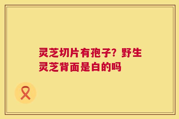 灵芝切片有孢子?野生灵芝背面是白的吗 第1张 灵芝切片有孢子?野生灵芝背面是白的吗 第1张