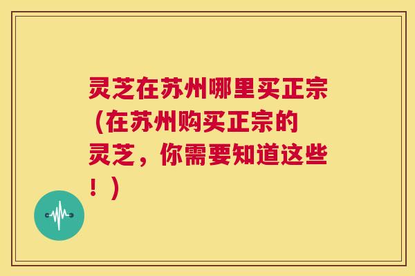 灵芝在苏州哪里买正宗 (在苏州购买正宗的灵芝，你需要知道这些！)  第1张